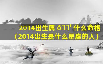 2014出生属 🌹 什么命格（2014出生是什么星座的人）